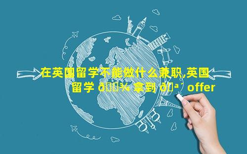 在英国留学不能做什么兼职,英国留学 🌾 拿到 🪴 offer之后还需要做什么